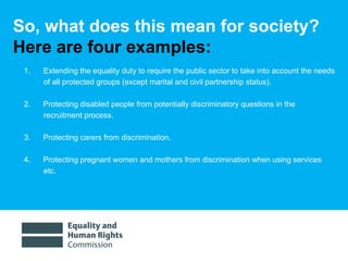 So, what does this mean for society?  Here are four examples:  Extending the equality duty to require the public sector to take into account the needs of all protected groups (except marital and civil partnership status). 2.  Protecting disabled people from potentially discriminatory questions in the recruitment process.  3.  Protecting carers from discrimination.  4.  Protecting pregnant women and mothers from discrimination when using services etc.  