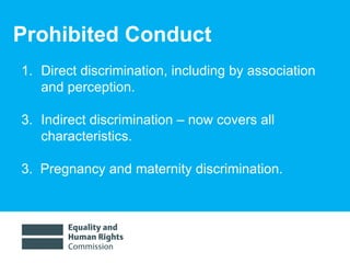 Prohibited Conduct Direct discrimination, including by association and perception. Indirect discrimination – now covers all characteristics. 3.  Pregnancy and maternity discrimination.  