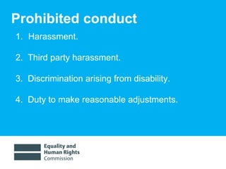 Prohibited conduct Harassment. 2.  Third party harassment. 3.  Discrimination arising from disability. 4.  Duty to make reasonable adjustments. 