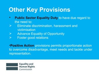 Other Key Provisions Public Sector Equality Duty  to have due regard to the need to: Eliminate discrimination, harassment and victimisation Advance Equality of Opportunity Foster good relations Positive Action  provisions permits proportionate action to overcome disadvantage, meet needs and tackle under representation.  