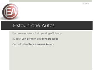 1/12/2012




Erstaunliche Autos
Recommendations for improving efficiency

By Rick van der Werf and Lennard Weiss

Consultants of Tompkins and Kosters




                                                       1
 