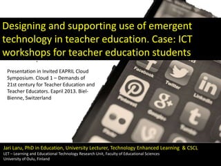 Designing and supporting use of emergent
technology in teacher education. Case: ICT
workshops for teacher education students
Presentation in Invited EAPRIL Cloud
Symposium. Cloud 1 – Demands of
21st century for Teacher Education and
Teacher Educators. Eapril 2013. BielBienne, Switzerland

Jari Laru, PhD in Education, University Lecturer, Technology Enhanced Learning & CSCL
LET – Learning and Educational Technology Research Unit, Faculty of Educational Sciences
University of Oulu, Finland

 