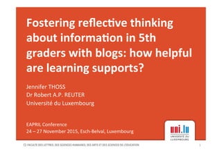 Fostering	reﬂec-ve	thinking	
about	informa-on	in	5th	
graders	with	blogs:	how	helpful	
are	learning	supports?	
Jennifer	THOSS		
Dr	Robert	A.P.	REUTER		
Université	du	Luxembourg	
	
	
EAPRIL	Conference	
24	–	27	November	2015,	Esch-Belval,	Luxembourg	
1	
 
