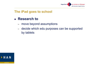The iPad goes to school

   Research to
    –   move beyond assumptions
    –   decide which edu purposes can be supported
        by tablets
 