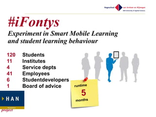 #iFontys
   Experiment in Smart Mobile Learning
   and student learning behaviour
   120    Students
   11     Institutes
   4      Service depts
   41     Employees
   6      Studentdevelopers
   1      Board of advice



project
 