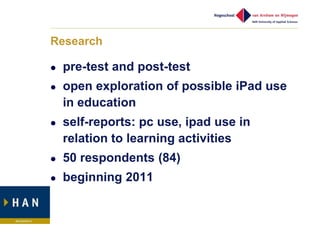 Research

   pre-test and post-test
   open exploration of possible iPad use
    in education
   self-reports: pc use, ipad use in
    relation to learning activities
   50 respondents (84)
   beginning 2011
 