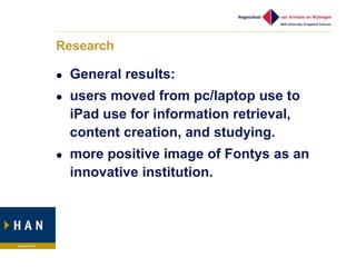 Research

   General results:
   users moved from pc/laptop use to
    iPad use for information retrieval,
    content creation, and studying.
   more positive image of Fontys as an
    innovative institution.
 
