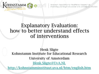 Explanatory Evaluation:
 how to better understand effects
         of interventions

                   Henk Sligte
   Kohnstamm Institute for Educational Research
             University of Amsterdam
               Henk.Sligte@UvA.NL
http://kohnstamminstituut.uva.nl/htm/english.htm
 