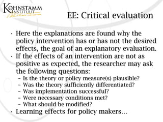 EE: Critical evaluation

• Here the explanations are found why the
  policy intervention has or has not the desired
  effects, the goal of an explanatory evaluation.
• If the effects of an intervention are not as
  positive as expected, the researcher may ask
  the following questions:
  –   Is the theory or policy measure(s) plausible?
  –   Was the theory sufficiently differentiated?
  –   Was implementation successful?
  –   Were necessary conditions met?
  –   What should be modified?
• Learning effects for policy makers…
 