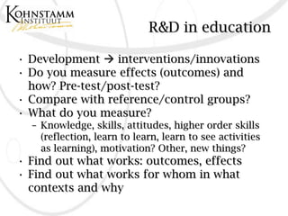 R&D in education

• Development  interventions/innovations
• Do you measure effects (outcomes) and
  how? Pre-test/post-test?
• Compare with reference/control groups?
• What do you measure?
  – Knowledge, skills, attitudes, higher order skills
    (reflection, learn to learn, learn to see activities
    as learning), motivation? Other, new things?
• Find out what works: outcomes, effects
• Find out what works for whom in what
  contexts and why
 