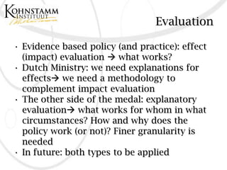 Evaluation

• Evidence based policy (and practice): effect
  (impact) evaluation  what works?
• Dutch Ministry: we need explanations for
  effects we need a methodology to
  complement impact evaluation
• The other side of the medal: explanatory
  evaluation what works for whom in what
  circumstances? How and why does the
  policy work (or not)? Finer granularity is
  needed
• In future: both types to be applied
 