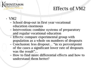 Effects of VM2

• VM2
  – School drop-out in first year vocational
    education enormous
  – Intervention: combine systems of preparatory
    and regular vocational education
  – Effects: compare experimental group with
    population as a whole on numbers of dropouts
  – Conclusion: less dropout… “in xx percentpoint
    of the cases a significant lower rate of dropouts
    was the result”…
  – How to find more differential effects and how to
    understand them better?
 