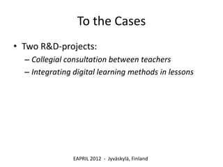 To the Cases
• Two R&D-projects:
  – Collegial consultation between teachers
  – Integrating digital learning methods in lessons




                EAPRIL 2012 - Jyväskylä, Finland
 