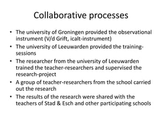 Collaborative processes
• The university of Groningen provided the observational
  instrument (V/d Grift, icalt-instrument)
• The university of Leeuwarden provided the training-
  sessions
• The researcher from the university of Leeuwarden
  trained the teacher-researchers and supervised the
  research-project
• A group of teacher-researchers from the school carried
  out the research
• The results of the research were shared with the
  teachers of Stad & Esch and other participating schools
 