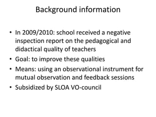 Background information

• In 2009/2010: school received a negative
  inspection report on the pedagogical and
  didactical quality of teachers
• Goal: to improve these qualities
• Means: using an observational instrument for
  mutual observation and feedback sessions
• Subsidized by SLOA VO-council
 