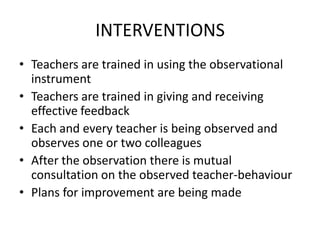INTERVENTIONS
• Teachers are trained in using the observational
  instrument
• Teachers are trained in giving and receiving
  effective feedback
• Each and every teacher is being observed and
  observes one or two colleagues
• After the observation there is mutual
  consultation on the observed teacher-behaviour
• Plans for improvement are being made
 