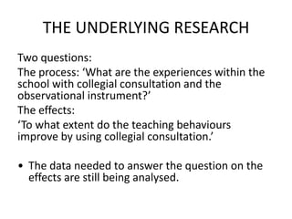 THE UNDERLYING RESEARCH
Two questions:
The process: ‘What are the experiences within the
school with collegial consultation and the
observational instrument?’
The effects:
‘To what extent do the teaching behaviours
improve by using collegial consultation.’

• The data needed to answer the question on the
  effects are still being analysed.
 