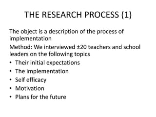 THE RESEARCH PROCESS (1)
The object is a description of the process of
implementation
Method: We interviewed ±20 teachers and school
leaders on the following topics
• Their initial expectations
• The implementation
• Self efficacy
• Motivation
• Plans for the future
 