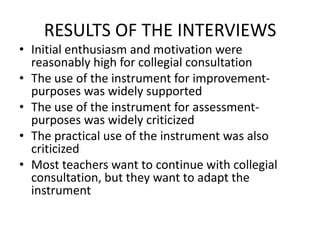 RESULTS OF THE INTERVIEWS
• Initial enthusiasm and motivation were
  reasonably high for collegial consultation
• The use of the instrument for improvement-
  purposes was widely supported
• The use of the instrument for assessment-
  purposes was widely criticized
• The practical use of the instrument was also
  criticized
• Most teachers want to continue with collegial
  consultation, but they want to adapt the
  instrument
 