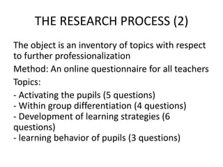 THE RESEARCH PROCESS (2)
The object is an inventory of topics with respect
to further professionalization
Method: An online questionnaire for all teachers
Topics:
- Activating the pupils (5 questions)
- Within group differentiation (4 questions)
- Development of learning strategies (6
questions)
- learning behavior of pupils (3 questions)
 