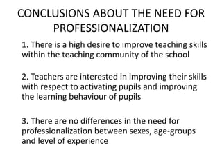 CONCLUSIONS ABOUT THE NEED FOR
     PROFESSIONALIZATION
1. There is a high desire to improve teaching skills
within the teaching community of the school

2. Teachers are interested in improving their skills
with respect to activating pupils and improving
the learning behaviour of pupils

3. There are no differences in the need for
professionalization between sexes, age-groups
and level of experience
 