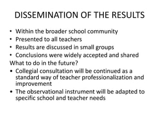 DISSEMINATION OF THE RESULTS
• Within the broader school community
• Presented to all teachers
• Results are discussed in small groups
• Conclusions were widely accepted and shared
What to do in the future?
• Collegial consultation will be continued as a
  standard way of teacher professionalization and
  improvement
• The observational instrument will be adapted to
  specific school and teacher needs
 