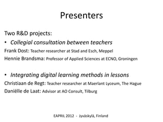 Presenters
Two R&D projects:
• Collegial consultation between teachers
Frank Dost: Teacher researcher at Stad and Esch, Meppel
Hennie Brandsma: Professor of Applied Sciences at ECNO, Groningen


• Integrating digital learning methods in lessons
Christiaan de Regt: Teacher researcher at Maerlant Lyceum, The Hague
Daniëlle de Laat: Advisor at AO Consult, Tilburg



                        EAPRIL 2012 - Jyväskylä, Finland
 