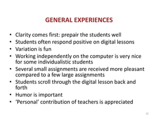 GENERAL EXPERIENCES

•   Clarity comes first: prepair the students well
•   Students often respond positive on digital lessons
•   Variation is fun
•   Working independently on the computer is very nice
    for some individualistic students
•   Several small assignments are received more pleasant
    compared to a few large assignments
•   Students scroll through the digital lesson back and
    forth
•   Humor is important
•   ‘Personal’ contribution of teachers is appreciated
                                                           32
 