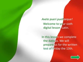Avete pueri puellaeque!
 Welcome to your sixth
 digital lesson Latin.

In this lesson we complete
  the dativus. We will
  prepare us for the written
  test of Friday the 13th.


                           35
 