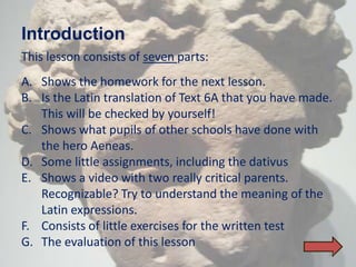 Introduction
This lesson consists of seven parts:
A. Shows the homework for the next lesson.
B. Is the Latin translation of Text 6A that you have made.
   This will be checked by yourself!
C. Shows what pupils of other schools have done with
   the hero Aeneas.
D. Some little assignments, including the dativus
E. Shows a video with two really critical parents.
   Recognizable? Try to understand the meaning of the
   Latin expressions.
F. Consists of little exercises for the written test
G. The evaluation of this lesson
                                                         36
 