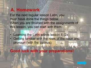 A. Homework
For the next regular lesson Latin, you
must have done the things below.
When you are finished with the assignments of
thís lesson, you can start with them.

• Learning the Latin words lesson 6 (2x)
• Getting familiar with the rows of the noun and
  pronoun (with the dativus)

Good luck with your preparations!


                                                   37
 