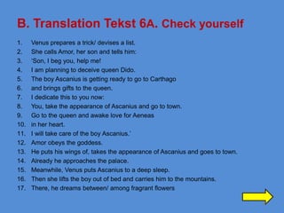 B. Translation Tekst 6A. Check yourself
1.    Venus prepares a trick/ devises a list.
2.    She calls Amor, her son and tells him:
3.    ‘Son, I beg you, help me!
4.    I am planning to deceive queen Dido.
5.    The boy Ascanius is getting ready to go to Carthago
6.    and brings gifts to the queen.
7.    I dedicate this to you now:
8.    You, take the appearance of Ascanius and go to town.
9.    Go to the queen and awake love for Aeneas
10.   in her heart.
11.   I will take care of the boy Ascanius.’
12.   Amor obeys the goddess.
13.   He puts his wings of, takes the appearance of Ascanius and goes to town.
14.   Already he approaches the palace.
15.   Meanwhile, Venus puts Ascanius to a deep sleep.
16.   Then she lifts the boy out of bed and carries him to the mountains.
17.   There, he dreams between/ among fragrant flowers

                                                                                 38
 
