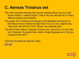 C. Aeneas Troianus est
The main character Aeneas who we are reading about now, is a well
  known historic / mythical figure. That is why we will see him in many
  different stories and artworks.
The pupils CKV (cultural art forming) on the Stedelijk Gymnasium in
  Den Bosch have imitated his flight from Troy in a very original way.
  They took Text 3A from Vivat Roma! as a starting point.
The title of their video is ‘Aeneas Troianus est’, since this is in the Latin
  text. However, the pupils have made a huge language error. Do you
  recognize the error?

Click the link below to start the video:
klik hier




                                                                            39
 
