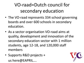 VO-raad=Dutch council for
       secondary education
• The VO-raad represents 334 school governing
  boards and over 600 schools in secondary
  education.
• As a sector organisation VO-raad aims at
  quality, development and innovation of the
  secondary education sector with 1 million
  students, age 12-18, and 120,000 staff
  members
• Supports R&D projects +
  us here@EAPRIL….
 