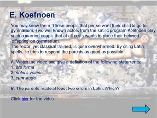 E. Koefnoen
You may know them. Those people that per se want their child to go to
gymnasium. Two well known actors from the satiric program Koefnoen play
such a married couple that at all costs wants to place their beloved
‘offspring’ on gymnasium.
The rector, yet classical trained, is quite overwhelmed. By citing Latin
spells, he tries to respond the parents as good as possible.

A. Watch the video and give a definition of the following statements:
1. pro forma
2. nolens volens
3. cum laude

B. The parents made at least two errors in Latin. Which?

Click hier for the video


                                                                        43
 