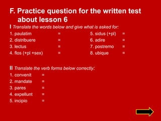 F. Practice question for the written test
   about lesson 6
I Translate the words below and give what is asked for:
1. paulatim             =                5. sidus (+pl)   =
2. distribuere          =                6. adire         =
3. lectus               =                7. postremo      =
4. flos (+pl +sex)      =                8. ubique        =


II Translate the verb forms below correctly:
1. convenit      =
2. mandate       =
3. pares         =
4. expellunt     =
5. incipio       =


                                                              44
 