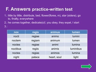 F. Answers practice-written test
1.: little by little, distribute, bed, flower(flores, m), star (sidera), go
    to, finally, everywhere
2.: he comes together, dedicate(s)!, you obey, they expel, I start
3.:

         nox               regia             animus               lumen
        nocti             regiae              animo               lumini
       noctem             regiam             animum               lumen
       noctes             regiae              animi               lumina
      noctibus             regiis             animis            luminibus
       noctes              regias            animos               lumina
        night             palace           heart, soul              light



                                                                              46
 