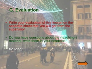 G. Evaluation

• Write your evaluation of this lesson on the
  separate sheet that you will get from the
  supervisor

• Do you have questions about the (teaching-)
  material, write them in your notebook!

  So long!



                                                47
 