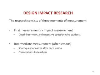 DESIGN IMPACT RESEARCH
The research consists of three moments of measurement:

•   First measurement -> Impact measurement
    –   Depth interviews and extensive questionnaire students


•   Intermediate measurement (after lessons)
    –   Short questionnaires after each lesson
    –   Observations by teachers




                                                                51
 