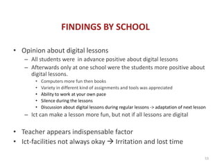 FINDINGS BY SCHOOL

• Opinion about digital lessons
   – All students were in advance positive about digital lessons
   – Afterwards only at one school were the students more positive about
     digital lessons.
       •   Computers more fun then books
       •   Variety in different kind of assignments and tools was appreciated
       •   Ability to work at your own pace
       •   Silence during the lessons
       •   Discussion about digital lessons during regular lessons -> adaptation of next lesson
   – Ict can make a lesson more fun, but not if all lessons are digital

• Teacher appears indispensable factor
• Ict-facilities not always okay  Irritation and lost time

                                                                                              53
 