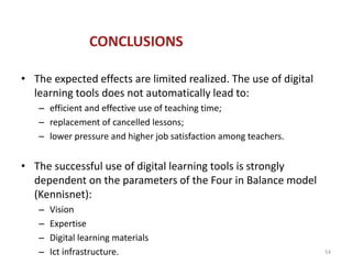 CONCLUSIONS

• The expected effects are limited realized. The use of digital
  learning tools does not automatically lead to:
   – efficient and effective use of teaching time;
   – replacement of cancelled lessons;
   – lower pressure and higher job satisfaction among teachers.


• The successful use of digital learning tools is strongly
  dependent on the parameters of the Four in Balance model
  (Kennisnet):
   –   Vision
   –   Expertise
   –   Digital learning materials
   –   Ict infrastructure.                                        54
 