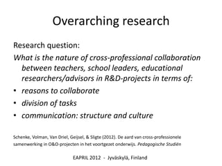 Overarching research
Research question:
What is the nature of cross-professional collaboration
  between teachers, school leaders, educational
  researchers/advisors in R&D-projects in terms of:
• reasons to collaborate
• division of tasks
• communication: structure and culture

Schenke, Volman, Van Driel, Geijsel, & Sligte (2012). De aard van cross-professionele
samenwerking in O&O-projecten in het voortgezet onderwijs. Pedagogische Studiën

                              EAPRIL 2012 - Jyväskylä, Finland
 