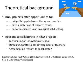Theoretical background
• R&D-projects offer opportunities to:
    – ... bridge the gap between theory and practice
    – ... have a better use of research results
    – ... perform research in an ecological valid setting

• Reasons to collaborate in R&D-projects
    – Legitimating an innovation at school
    – Stimulating professional development of teachers
    – Agreement on reasons to collaborate?

Broekkamp & Van Hout-Wolters (2007), Cochran-Smith & Lytle (1999), Geijsel (2010),
Hora & Millar (2011), Volman (2008)
 
