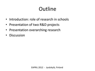 Outline
•   Introduction: role of research in schools
•   Presentation of two R&D projects
•   Presentation overarching research
•   Discussion




                   EAPRIL 2012 - Jyväskylä, Finland
 