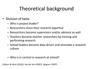 Theoretical background
• Division of tasks
    – Who is project leader?
    – Researchers share their research expertise
    – Researchers become supervisors and/or advisors as well
    – Teachers become teacher researchers by training and
      performing research
    – School leaders become data-driven and stimulate a research
      culture

    – Who is in control in research at school?

Coburn & Stein (2010), Van de Ven (2007), Wagner (1997)
 