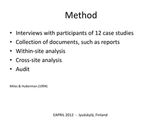 Method
•   Interviews with participants of 12 case studies
•   Collection of documents, such as reports
•   Within-site analysis
•   Cross-site analysis
•   Audit

Miles & Huberman (1994)




                          EAPRIL 2012 - Jyväskylä, Finland
 