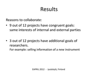 Results
Reasons to collaborate:
• 9 out of 12 projects have congruent goals:
  same interests of internal and external parties

• 3 out of 12 projects have additional goals of
  researchers.
  For example: selling information of a new instrument




                  EAPRIL 2012 - Jyväskylä, Finland
 