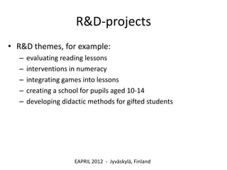 R&D-projects
• R&D themes, for example:
  –   evaluating reading lessons
  –   interventions in numeracy
  –   integrating games into lessons
  –   creating a school for pupils aged 10-14
  –   developing didactic methods for gifted students




                     EAPRIL 2012 - Jyväskylä, Finland
 