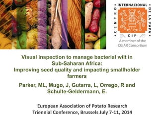 Visual inspection to manage bacterial wilt in
Sub-Saharan Africa:
Improving seed quality and impacting smallholder
farmers
Parker, ML, Mugo, J, Gutarra, L, Orrego, R and
Schulte-Geldermann, E.
European Association of Potato Research
Triennial Conference, Brussels July 7-11, 2014
 