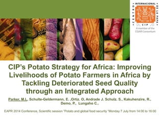 CIP’s Potato Strategy for Africa: Improving
Livelihoods of Potato Farmers in Africa by
Tackling Deteriorated Seed Quality
through an Integrated Approach
Parker, M.L, Schulte-Geldermann, E. ,Ortiz. O, Andrade J. Schulz. S., Kakuhenzire, R.,
Demo, P., Lungaho C..
EAPR 2014 Conference, Scientific session “Potato and global food security “Monday 7 July from 14:00 to 16:00
 